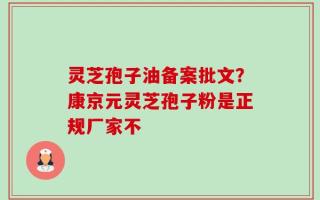 灵芝孢子油备案批文？康京元灵芝孢子粉是正规厂家不
