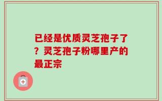 已经是优质灵芝孢子了？灵芝孢子粉哪里产的最正宗