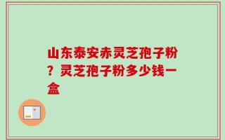 山东泰安赤灵芝孢子粉？灵芝孢子粉多少钱一盒