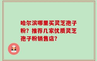 哈尔滨哪里买灵芝孢子粉？推荐几家优质灵芝孢子粉销售店？