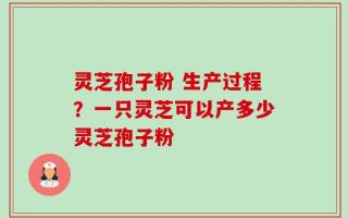 灵芝孢子粉 生产过程？一只灵芝可以产多少灵芝孢子粉