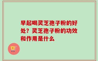 早起喝灵芝孢子粉的好处？灵芝孢子粉的功效和作用是什么