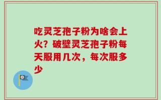 吃灵芝孢子粉为啥会上火？破壁灵芝孢子粉每天服用几次，每次服多少