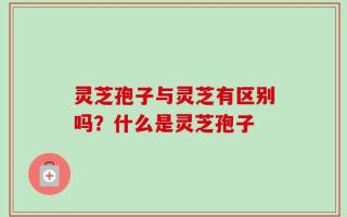 灵芝孢子与灵芝有区别吗？什么是灵芝孢子