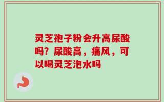灵芝孢子粉会升高尿酸吗？尿酸高，痛风，可以喝灵芝泡水吗