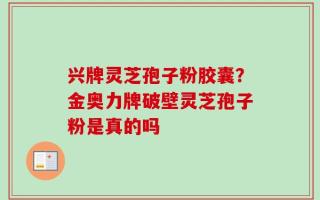 兴牌灵芝孢子粉胶囊？金奥力牌破壁灵芝孢子粉是真的吗