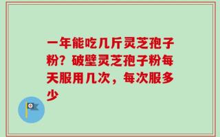 一年能吃几斤灵芝孢子粉？破壁灵芝孢子粉每天服用几次，每次服多少