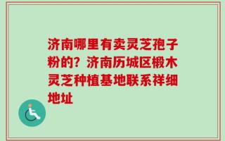 济南哪里有卖灵芝孢子粉的？济南历城区椴木灵芝种植基地联系祥细地址