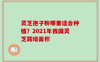灵芝孢子粉哪里适合种植？2021年我国灵芝栽培面积