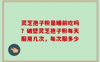 灵芝孢子粉是睡前吃吗？破壁灵芝孢子粉每天服用几次，每次服多少
