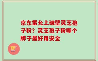 京东雷允上破壁灵芝孢子粉？灵芝孢子粉哪个牌子最好用安全