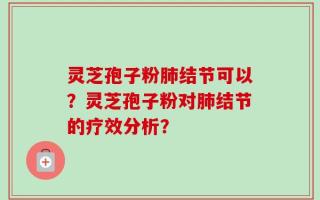 灵芝孢子粉肺结节可以？灵芝孢子粉对肺结节的疗效分析？
