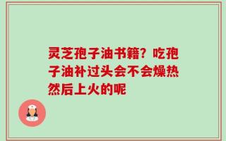 灵芝孢子油书籍？吃孢子油补过头会不会燥热然后上火的呢