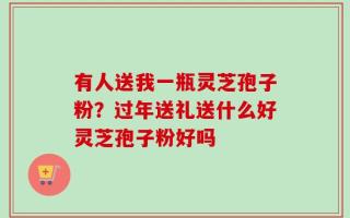 有人送我一瓶灵芝孢子粉？过年送礼送什么好灵芝孢子粉好吗