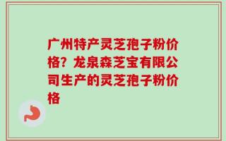 广州特产灵芝孢子粉价格？龙泉森芝宝有限公司生产的灵芝孢子粉价格
