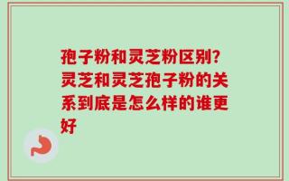 孢子粉和灵芝粉区别？灵芝和灵芝孢子粉的关系到底是怎么样的谁更好