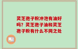 灵芝孢子粉冲泡有油好吗？灵芝孢子油和灵芝孢子粉有什么不同之处