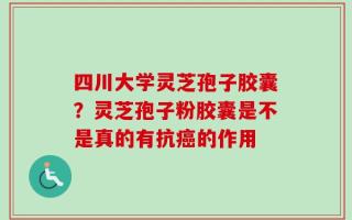 四川大学灵芝孢子胶囊？灵芝孢子粉胶囊是不是真的有抗癌的作用