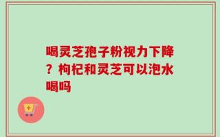 喝灵芝孢子粉视力下降？枸杞和灵芝可以泡水喝吗