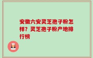 安徽六安灵芝孢子粉怎样？灵芝孢子粉产地排行榜