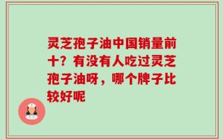 灵芝孢子油中国销量前十？有没有人吃过灵芝孢子油呀，哪个牌子比较好呢