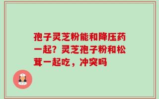 孢子灵芝粉能和降压药一起？灵芝孢子粉和松茸一起吃，冲突吗