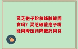 灵芝孢子粉和蜂胶能同食吗？灵芝破壁孢子粉能同降压药降糖药同食