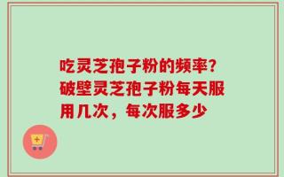 吃灵芝孢子粉的频率？破壁灵芝孢子粉每天服用几次，每次服多少