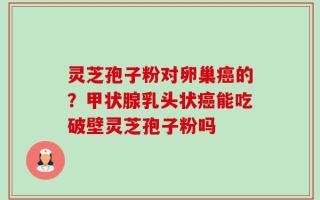 灵芝孢子粉对卵巢癌的？甲状腺乳头状癌能吃破壁灵芝孢子粉吗