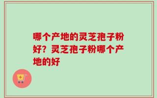 哪个产地的灵芝孢子粉好？灵芝孢子粉哪个产地的好
