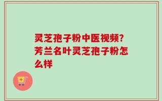 灵芝孢子粉中医视频？芳兰名叶灵芝孢子粉怎么样