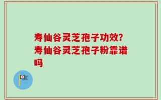 寿仙谷灵芝孢子功效？寿仙谷灵芝孢子粉靠谱吗