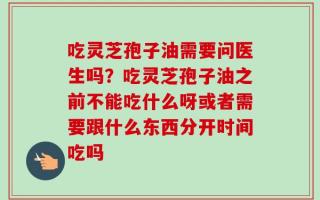 吃灵芝孢子油需要问医生吗？吃灵芝孢子油之前不能吃什么呀或者需要跟什么东西分开时间吃吗