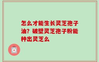 怎么才能生长灵芝孢子油？破壁灵芝孢子粉能种出灵芝么