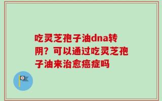 吃灵芝孢子油dna转阴？可以通过吃灵芝孢子油来治愈癌症吗
