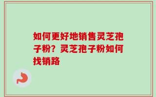 如何更好地销售灵芝孢子粉？灵芝孢子粉如何找销路