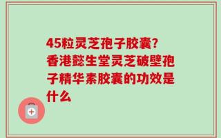 45粒灵芝孢子胶囊？香港懿生堂灵芝破壁孢子精华素胶囊的功效是什么