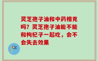 灵芝孢子油和中药相克吗？灵芝孢子油能不能和枸杞子一起吃，会不会失去效果