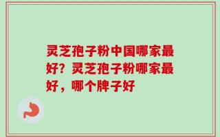 灵芝孢子粉中国哪家最好？灵芝孢子粉哪家最好，哪个牌子好