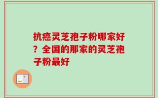 抗癌灵芝孢子粉哪家好？全国的那家的灵芝孢子粉最好