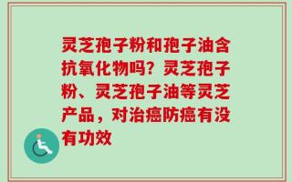 灵芝孢子粉和孢子油含抗氧化物吗？灵芝孢子粉、灵芝孢子油等灵芝产品，对治癌防癌有没有功效