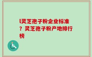 l灵芝孢子粉企业标准？灵芝孢子粉产地排行榜