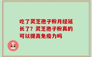 吃了灵芝孢子粉月经延长了？灵芝孢子粉真的可以提高免疫力吗