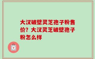 大汉破壁灵芝孢子粉售价？大汉灵芝破壁孢子粉怎么样