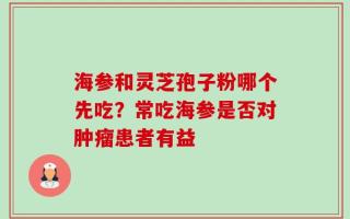 海参和灵芝孢子粉哪个先吃？常吃海参是否对肿瘤患者有益