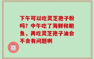 下午可以吃灵芝孢子粉吗？中午吃了海鲜和鲍鱼，再吃灵芝孢子油会不会有问题啊