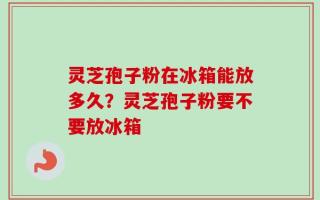 灵芝孢子粉在冰箱能放多久？灵芝孢子粉要不要放冰箱