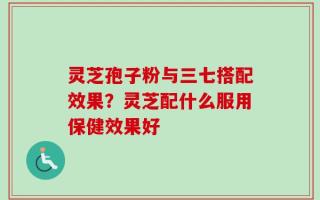 灵芝孢子粉与三七搭配效果？灵芝配什么服用保健效果好