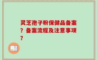 灵芝孢子粉保健品备案？备案流程及注意事项？