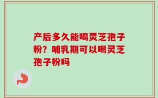 产后多久能喝灵芝孢子粉？哺乳期可以喝灵芝孢子粉吗